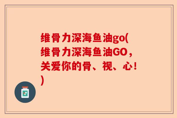 维骨力深海鱼油go(维骨力深海鱼油GO，关爱你的骨、视、心！)