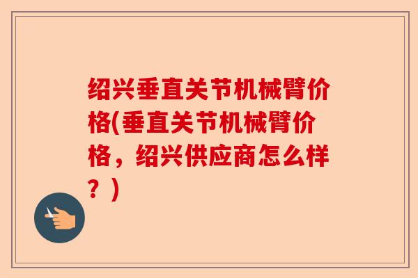 绍兴垂直关节机械臂价格(垂直关节机械臂价格，绍兴供应商怎么样？)
