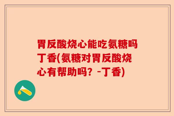 胃反酸烧心能吃氨糖吗丁香(氨糖对胃反酸烧心有帮助吗？-丁香)
