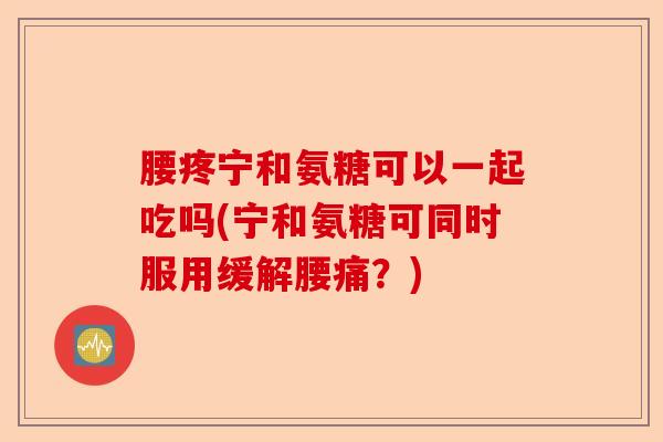 腰疼宁和氨糖可以一起吃吗(宁和氨糖可同时服用缓解腰痛？)