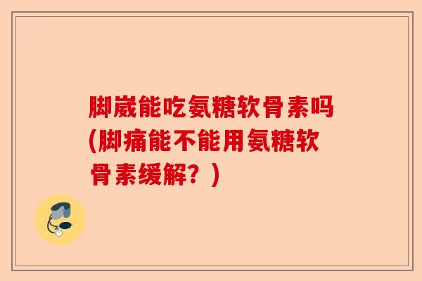 脚崴能吃氨糖软骨素吗(脚痛能不能用氨糖软骨素缓解？)