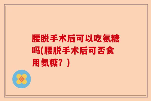 腰脱手术后可以吃氨糖吗(腰脱手术后可否食用氨糖？)