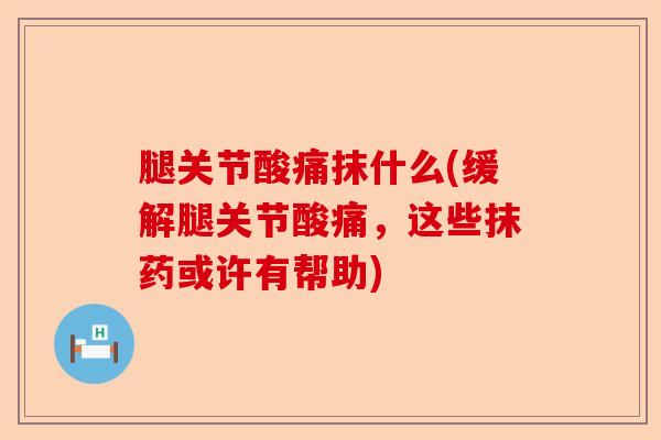 腿关节酸痛抹什么(缓解腿关节酸痛，这些抹药或许有帮助)