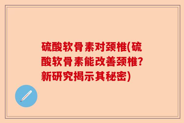 硫酸软骨素对颈椎(硫酸软骨素能改善颈椎？新研究揭示其秘密)