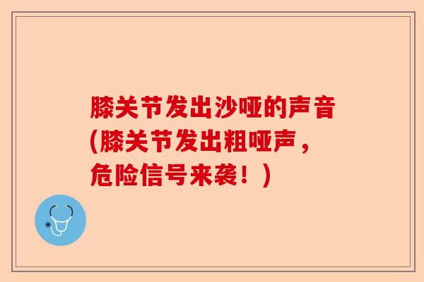 膝关节发出沙哑的声音(膝关节发出粗哑声，危险信号来袭！)