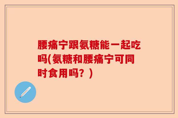 腰痛宁跟氨糖能一起吃吗(氨糖和腰痛宁可同时食用吗？)