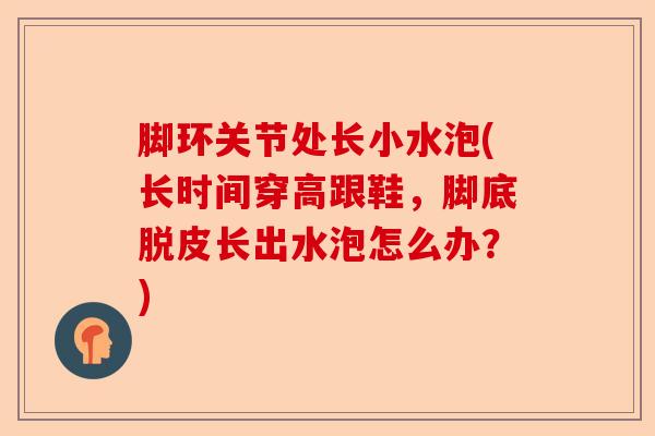 脚环关节处长小水泡(长时间穿高跟鞋，脚底脱皮长出水泡怎么办？)