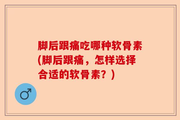 脚后跟痛吃哪种软骨素(脚后跟痛，怎样选择合适的软骨素？)