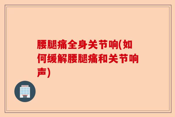 腰腿痛全身关节响(如何缓解腰腿痛和关节响声)