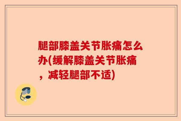 腿部膝盖关节胀痛怎么办(缓解膝盖关节胀痛，减轻腿部不适)