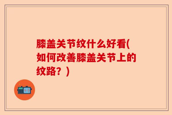 膝盖关节纹什么好看(如何改善膝盖关节上的纹路？)