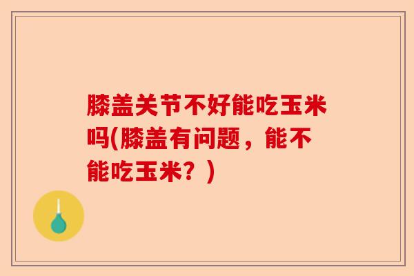 膝盖关节不好能吃玉米吗(膝盖有问题，能不能吃玉米？)