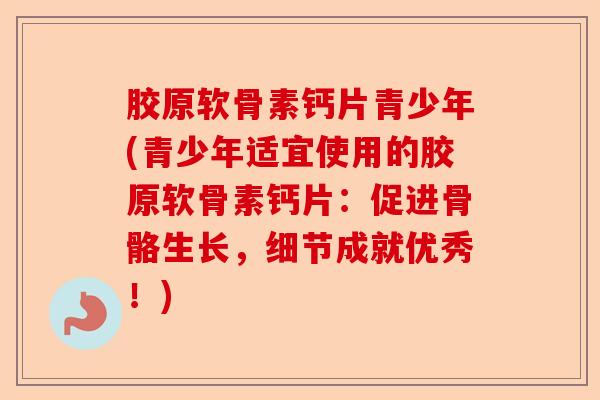 胶原软骨素钙片青少年(青少年适宜使用的胶原软骨素钙片：促进骨骼生长，细节成就优秀！)