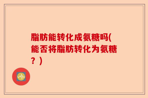 脂肪能转化成氨糖吗(能否将脂肪转化为氨糖？)