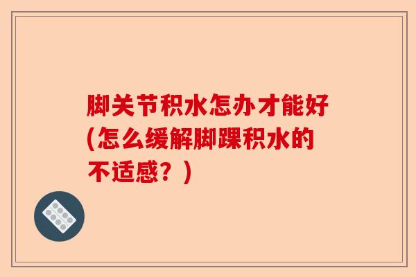 脚关节积水怎办才能好(怎么缓解脚踝积水的不适感？)