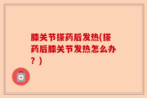 膝关节搽药后发热(搽药后膝关节发热怎么办？)