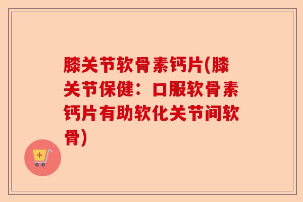 膝关节软骨素钙片(膝关节保健:口服软骨素钙片有助软化关节间软骨) 膝关节软骨素钙片(膝关节保健:口服软骨素钙片有助软化关节间软骨)