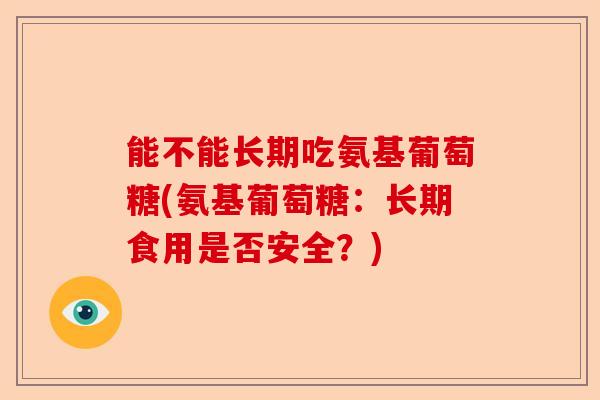 能不能长期吃氨基葡萄糖(氨基葡萄糖：长期食用是否安全？)