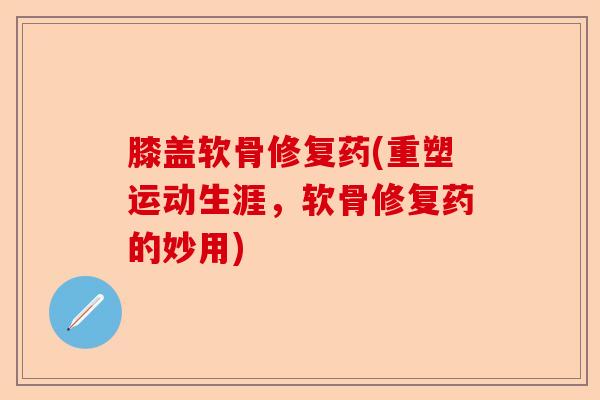 膝盖软骨修复药(重塑运动生涯，软骨修复药的妙用)