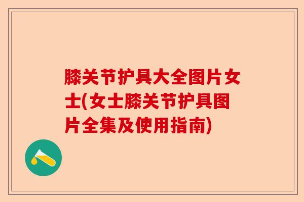 膝关节护具大全图片女士(女士膝关节护具图片全集及使用指南)