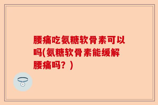腰痛吃氨糖软骨素可以吗(氨糖软骨素能缓解腰痛吗？)