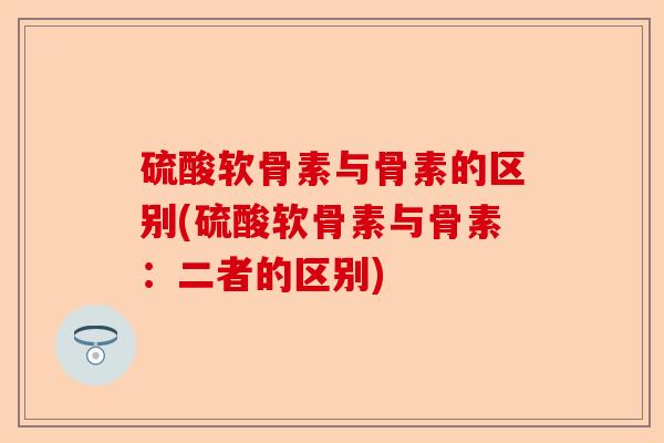 硫酸软骨素与骨素的区别(硫酸软骨素与骨素：二者的区别)
