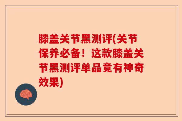 膝盖关节黑测评(关节保养必备！这款膝盖关节黑测评单品竟有神奇效果)