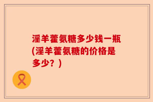 淫羊藿氨糖多少钱一瓶(淫羊藿氨糖的价格是多少？)