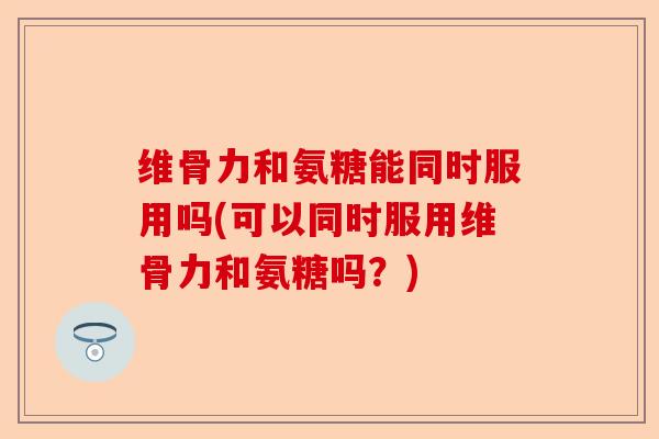 维骨力和氨糖能同时服用吗(可以同时服用维骨力和氨糖吗？)