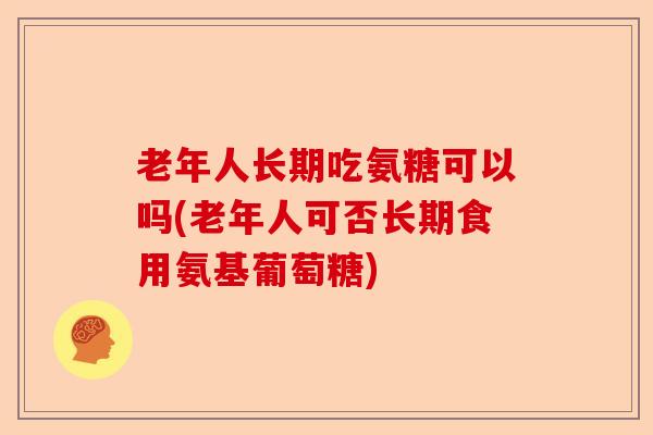 老年人长期吃氨糖可以吗(老年人可否长期食用氨基葡萄糖)