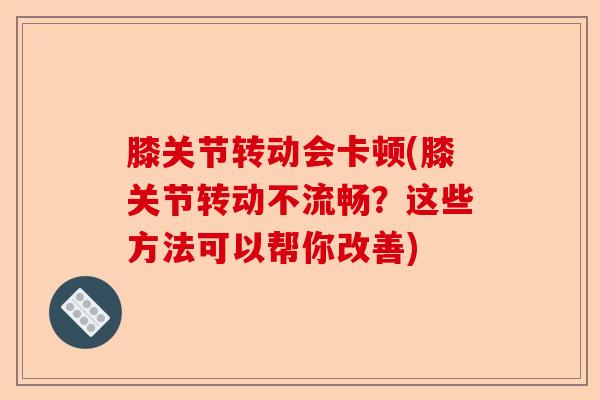 膝关节转动会卡顿(膝关节转动不流畅？这些方法可以帮你改善)