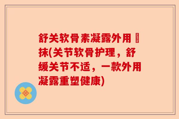 舒关软骨素凝露外用凃抹(关节软骨护理，舒缓关节不适，一款外用凝露重塑健康)