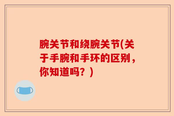 腕关节和绕腕关节(关于手腕和手环的区别,你知道吗?) 腕关节和绕腕关节(关于手腕和手环的区别,你知道吗?)