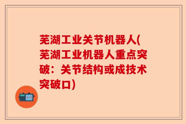 芜湖工业关节机器人(芜湖工业机器人重点突破：关节结构或成技术突破口)