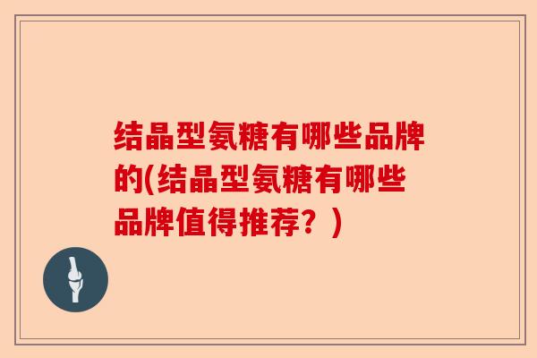 结晶型氨糖有哪些品牌的(结晶型氨糖有哪些品牌值得推荐？)