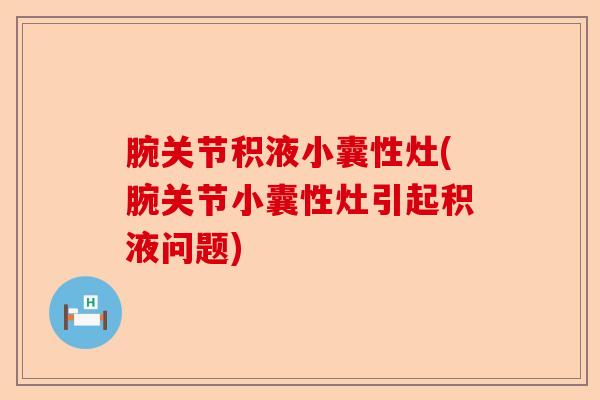 腕关节积液小囊性灶(腕关节小囊性灶引起积液问题)