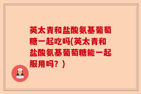 英太青和盐酸氨基葡萄糖一起吃吗(英太青和盐酸氨基葡萄糖能一起服用吗？)