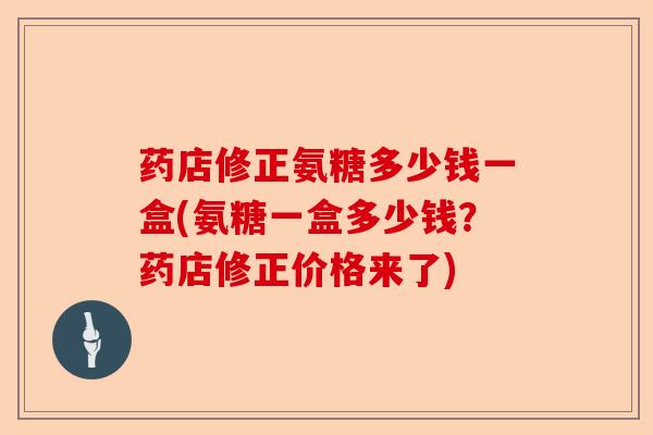 药店修正氨糖多少钱一盒(氨糖一盒多少钱？药店修正价格来了)