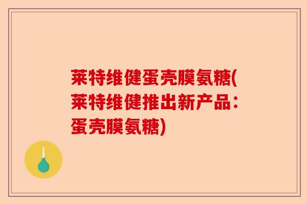 莱特维健蛋壳膜氨糖(莱特维健推出新产品：蛋壳膜氨糖)