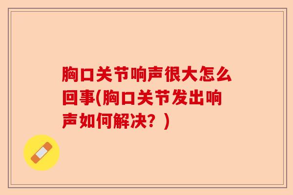 胸口关节响声很大怎么回事(胸口关节发出响声如何解决？)