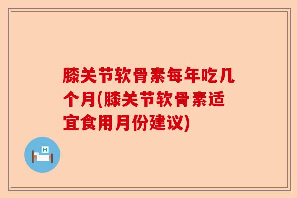 膝关节软骨素每年吃几个月(膝关节软骨素适宜食用月份建议)