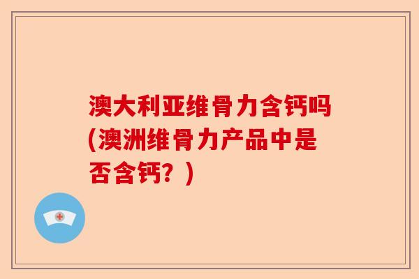 澳大利亚维骨力含钙吗(澳洲维骨力产品中是否含钙？)