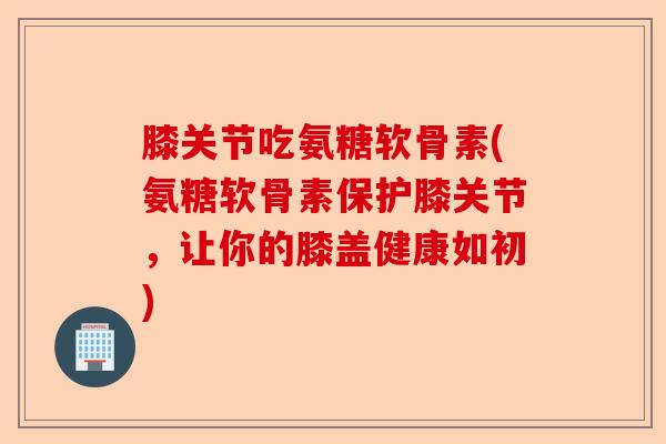 膝关节吃氨糖软骨素(氨糖软骨素保护膝关节，让你的膝盖健康如初)