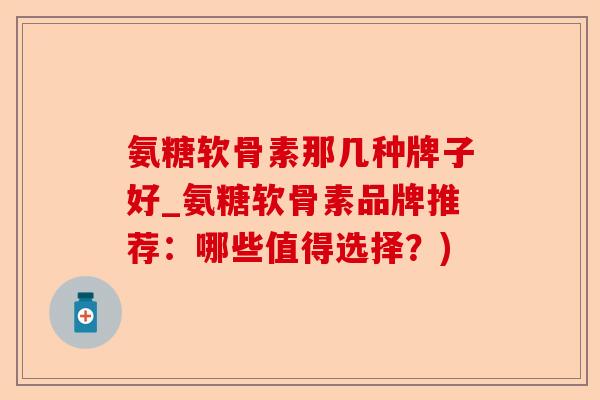 氨糖软骨素那几种牌子好_氨糖软骨素品牌推荐：哪些值得选择？)