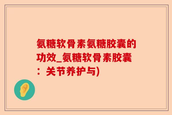 氨糖软骨素氨糖胶囊的功效_氨糖软骨素胶囊：关节养护与)