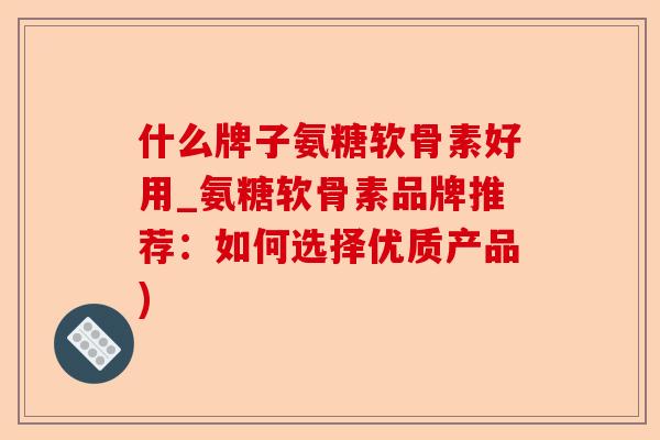 什么牌子氨糖软骨素好用_氨糖软骨素品牌推荐：如何选择优质产品)