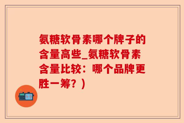 氨糖软骨素哪个牌子的含量高些_氨糖软骨素含量比较：哪个品牌更胜一筹？)