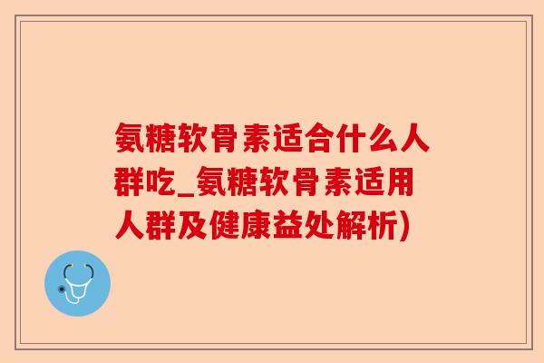 氨糖软骨素适合什么人群吃_氨糖软骨素适用人群及健康益处解析)