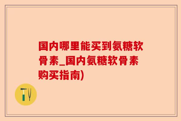 国内哪里能买到氨糖软骨素_国内氨糖软骨素购买指南) 国内哪里能买到氨糖软骨素_国内氨糖软骨素购买指南)
