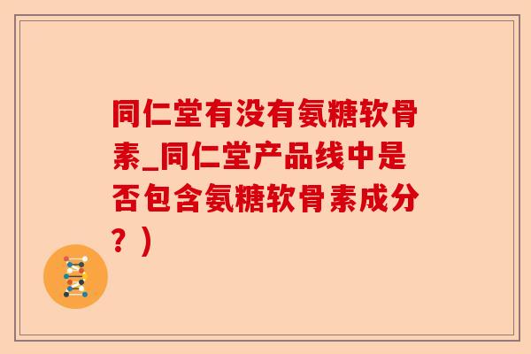 同仁堂有没有氨糖软骨素_同仁堂产品线中是否包含氨糖软骨素成分？)